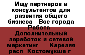 Ищу партнеров и консультантов для развития общего бизнеса - Все города Работа » Дополнительный заработок и сетевой маркетинг   . Карелия респ.,Костомукша г.